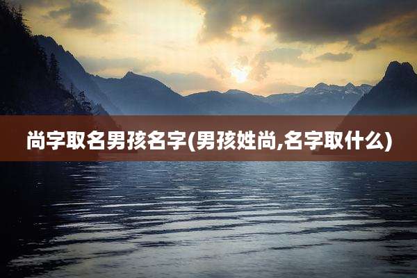 尚字取名男孩名字(男孩姓尚,名字取什么)