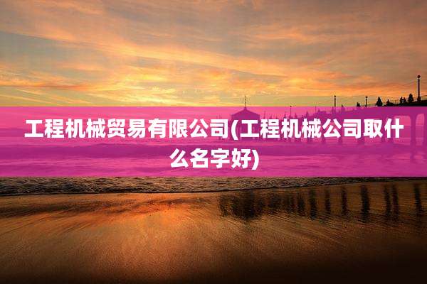 工程机械贸易有限公司(工程机械公司取什么名字好)
