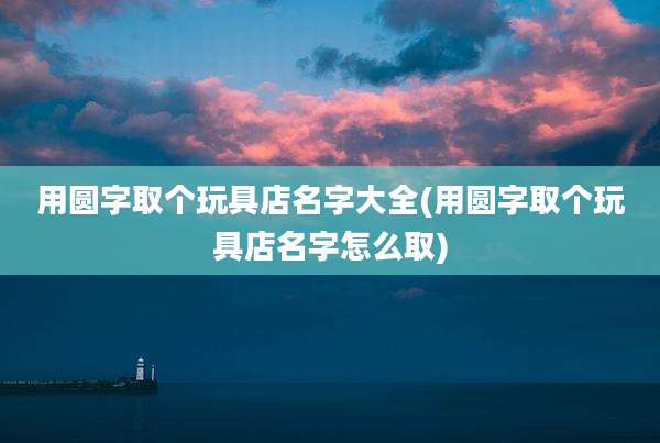 用圆字取个玩具店名字大全(用圆字取个玩具店名字怎么取)