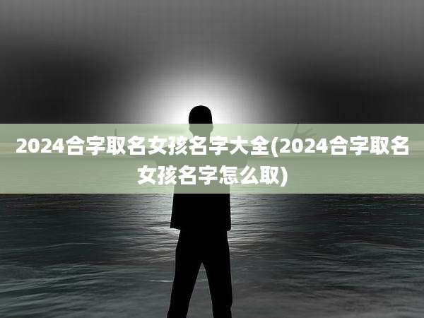 2024合字取名女孩名字大全(2024合字取名女孩名字怎么取)