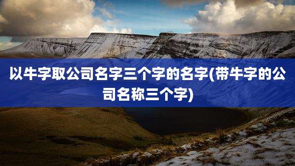 以牛字取公司名字三个字的名字(带牛字的公司名称三个字)