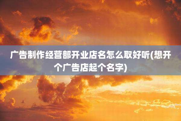 广告制作经营部开业店名怎么取好听(想开个广告店起个名字)