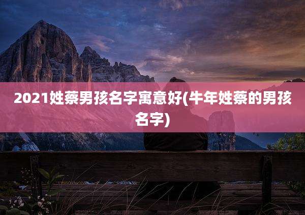 2021姓蔡男孩名字寓意好(牛年姓蔡的男孩名字)