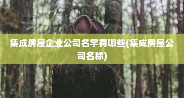 集成房屋企业公司名字有哪些(集成房屋公司名称)