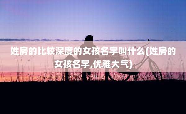 姓房的比较深度的女孩名字叫什么(姓房的女孩名字,优雅大气)