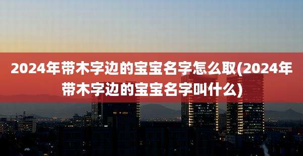 2024年带木字边的宝宝名字怎么取(2024年带木字边的宝宝名字叫什么)
