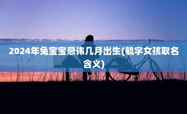 2024年兔宝宝忌讳几月出生(毓字女孩取名含义)