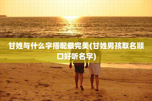 甘姓与什么字搭配最完美(甘姓男孩取名顺口好听名字)