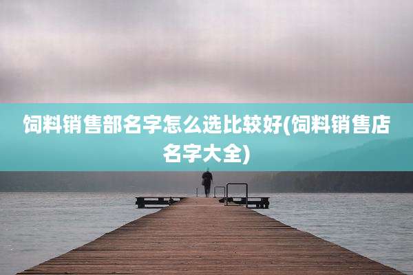 饲料销售部名字怎么选比较好(饲料销售店名字大全)
