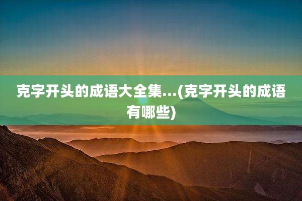 克字开头的成语大全集...(克字开头的成语有哪些)