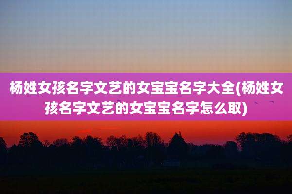杨姓女孩名字文艺的女宝宝名字大全(杨姓女孩名字文艺的女宝宝名字怎么取)