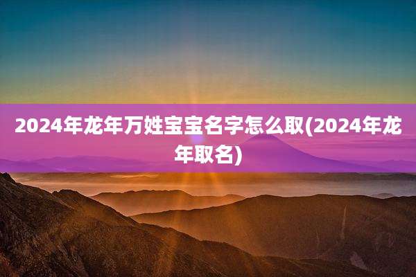 2024年龙年万姓宝宝名字怎么取(2024年龙年取名)