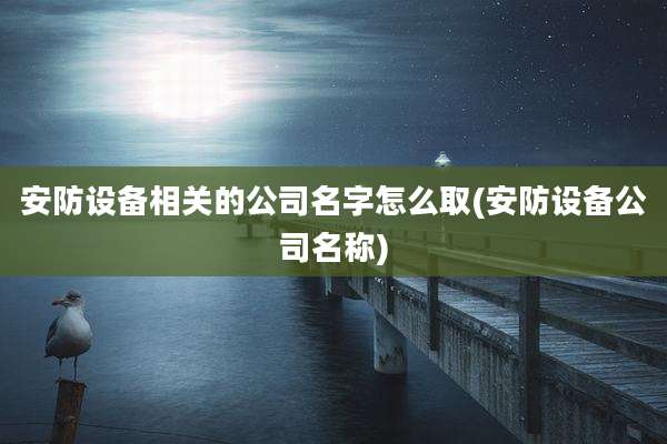 安防设备相关的公司名字怎么取(安防设备公司名称)