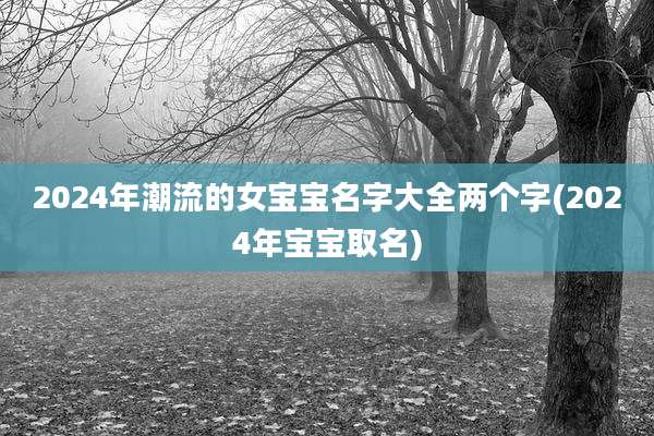 2024年潮流的女宝宝名字大全两个字(2024年宝宝取名)