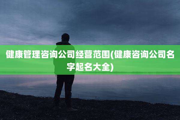 健康管理咨询公司经营范围(健康咨询公司名字起名大全)