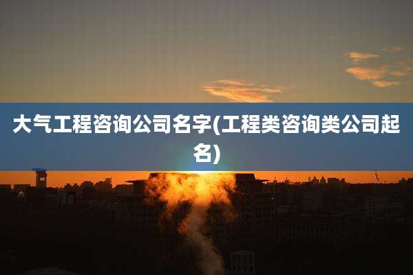 大气工程咨询公司名字(工程类咨询类公司起名)