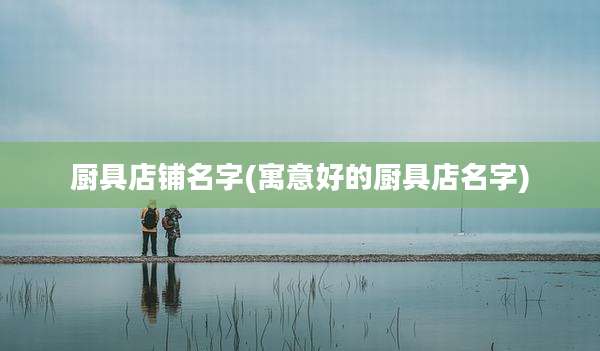 厨具店铺名字(寓意好的厨具店名字)