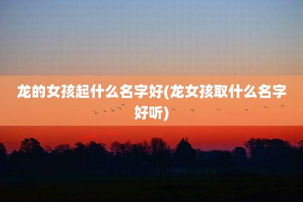 龙的女孩起什么名字好(龙女孩取什么名字好听)