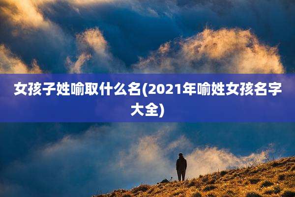 女孩子姓喻取什么名(2021年喻姓女孩名字大全)