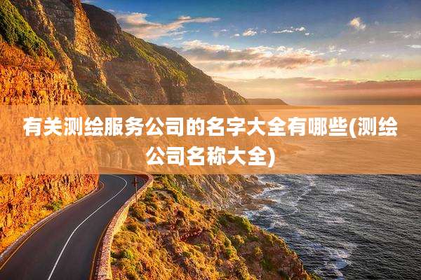 有关测绘服务公司的名字大全有哪些(测绘公司名称大全)