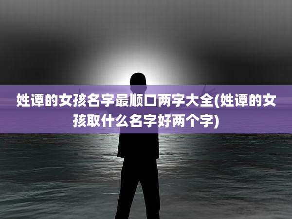 姓谭的女孩名字最顺口两字大全(姓谭的女孩取什么名字好两个字)