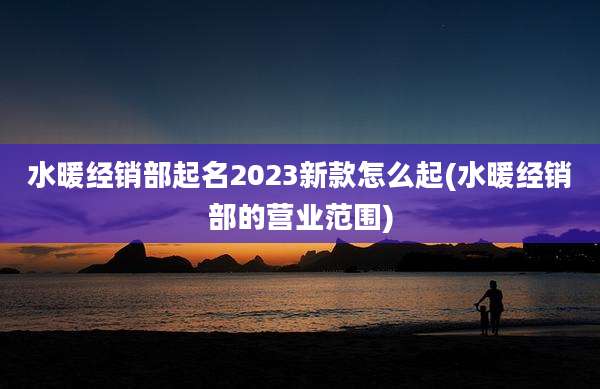 水暖经销部起名2023新款怎么起(水暖经销部的营业范围)
