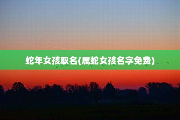 蛇年女孩取名(属蛇女孩名字免费)