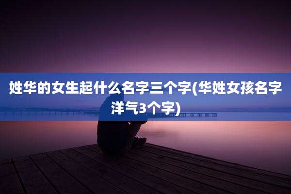 姓华的女生起什么名字三个字(华姓女孩名字洋气3个字)