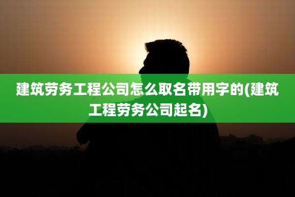 建筑劳务工程公司怎么取名带用字的(建筑工程劳务公司起名)