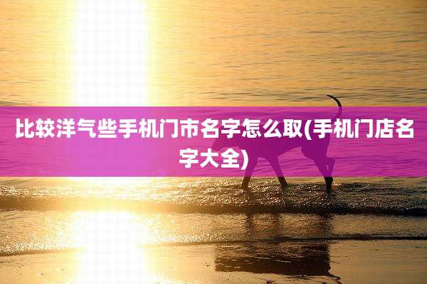 比较洋气些手机门市名字怎么取(手机门店名字大全)