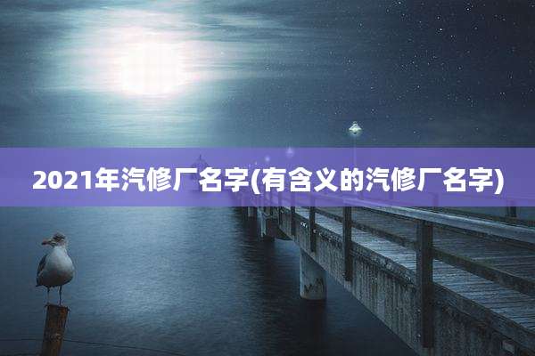 2021年汽修厂名字(有含义的汽修厂名字)
