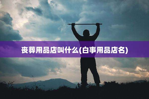 丧葬用品店叫什么(白事用品店名)