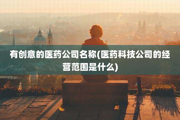 有创意的医药公司名称(医药科技公司的经营范围是什么)