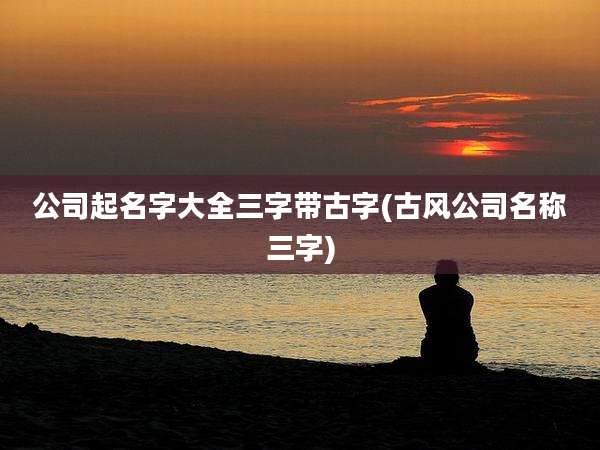 公司起名字大全三字带古字(古风公司名称三字)