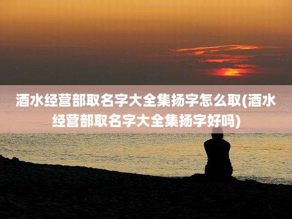 酒水经营部取名字大全集扬字怎么取(酒水经营部取名字大全集扬字好吗)