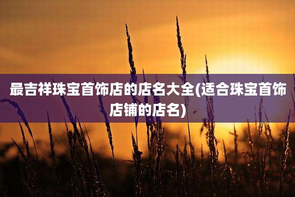 最吉祥珠宝首饰店的店名大全(适合珠宝首饰店铺的店名)