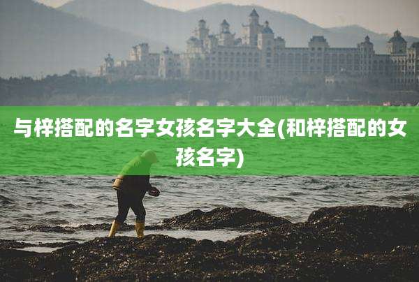 与梓搭配的名字女孩名字大全(和梓搭配的女孩名字)