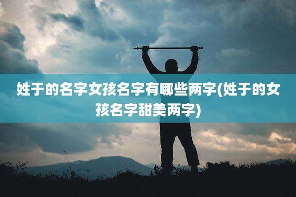 姓于的名字女孩名字有哪些两字(姓于的女孩名字甜美两字)