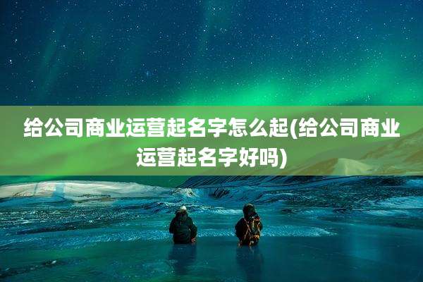 给公司商业运营起名字怎么起(给公司商业运营起名字好吗)