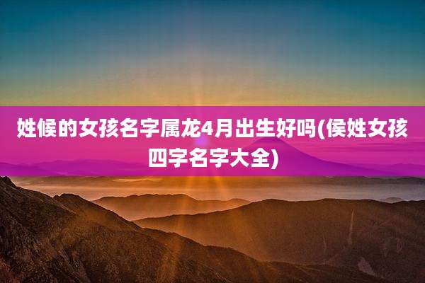 姓候的女孩名字属龙4月出生好吗(侯姓女孩四字名字大全)
