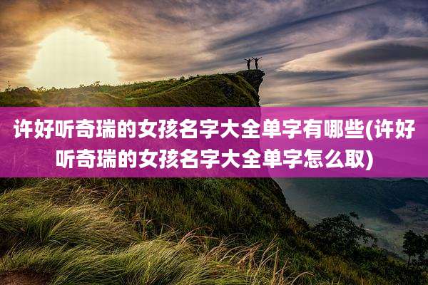 许好听奇瑞的女孩名字大全单字有哪些(许好听奇瑞的女孩名字大全单字怎么取)