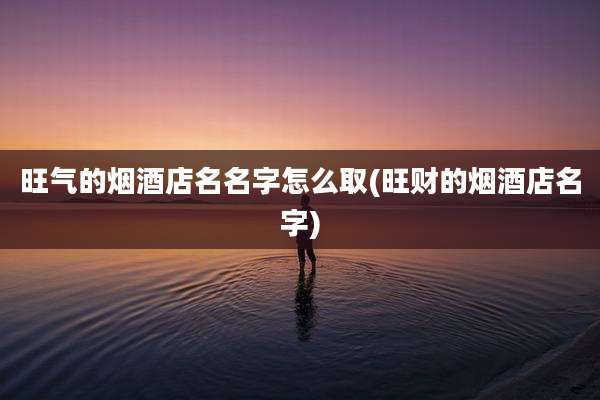 旺气的烟酒店名名字怎么取(旺财的烟酒店名字)