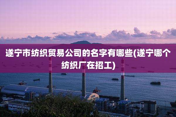 遂宁市纺织贸易公司的名字有哪些(遂宁哪个纺织厂在招工)