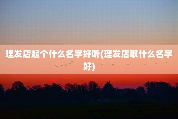 理发店起个什么名字好听(理发店取什么名字好)