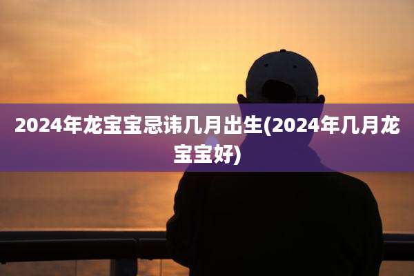 2024年龙宝宝忌讳几月出生(2024年几月龙宝宝好)
