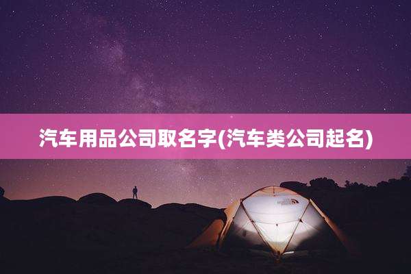 汽车用品公司取名字(汽车类公司起名)