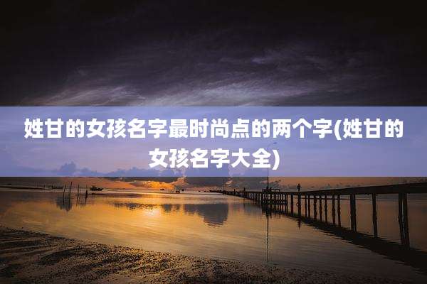 姓甘的女孩名字最时尚点的两个字(姓甘的女孩名字大全)