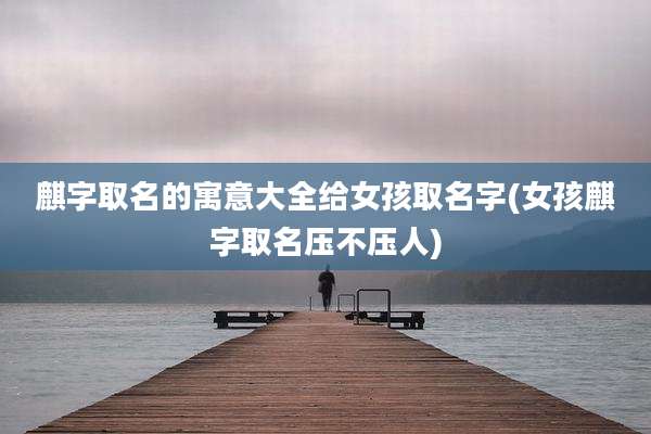 麒字取名的寓意大全给女孩取名字(女孩麒字取名压不压人)