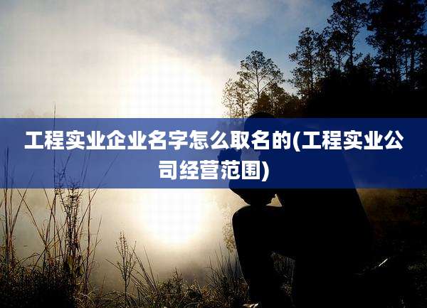 工程实业企业名字怎么取名的(工程实业公司经营范围)
