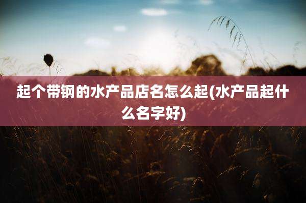 起个带钢的水产品店名怎么起(水产品起什么名字好)
